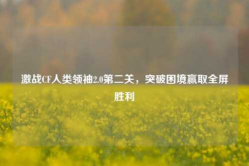 激战CF人类领袖2.0第二关，突破困境赢取全屏胜利