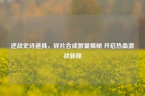 逆战史诗道具,碎片合成数量揭秘 开启热血激战新程