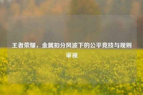 王者荣耀，金属扣分风波下的公平竞技与规则审视