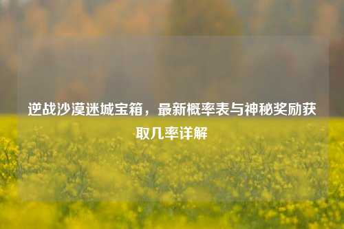 逆战沙漠迷城宝箱，最新概率表与神秘奖励获取几率详解
