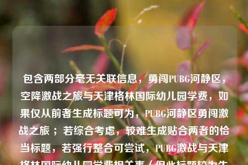 包含两部分毫无关联信息，勇闯PUBG河静区，空降激战之旅与天津格林国际幼儿园学费，如果仅从前者生成标题可为，PUBG河静区勇闯激战之旅 ；若综合考虑，较难生成贴合两者的恰当标题，若强行整合可尝试，PUBG激战与天津格林国际幼儿园学费相关事（但此标题较为生硬） 。建议你明确内容关联性等需求后进一步提问。