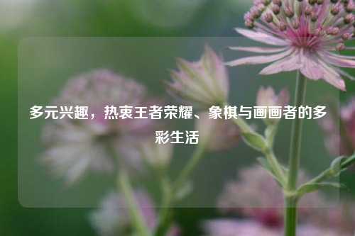 多元兴趣，热衷王者荣耀、象棋与画画者的多彩生活