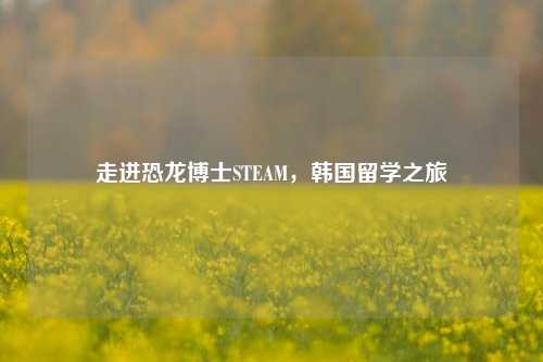 走进恐龙博士STEAM，韩国留学之旅