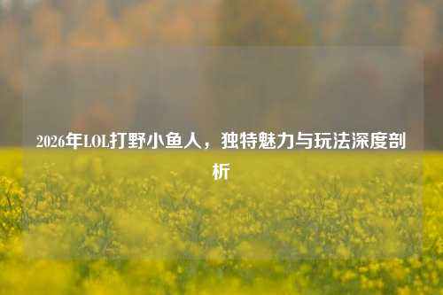 2026年LOL打野小鱼人，独特魅力与玩法深度剖析