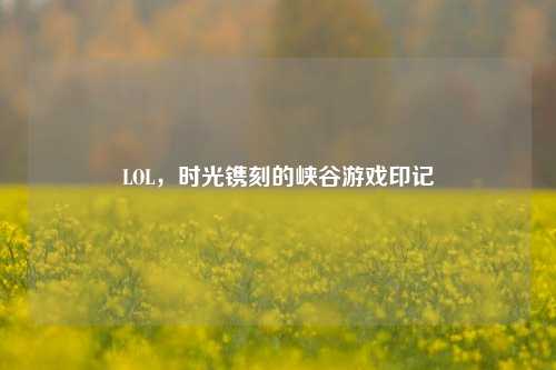 LOL，时光镌刻的峡谷游戏印记