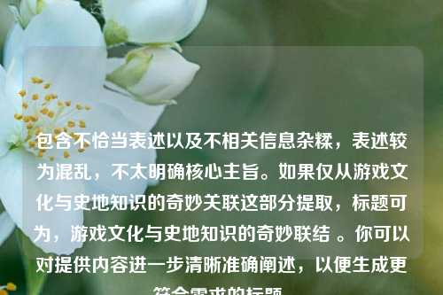 包含不恰当表述以及不相关信息杂糅，表述较为混乱，不太明确核心主旨。如果仅从游戏文化与史地知识的奇妙关联这部分提取，标题可为，游戏文化与史地知识的奇妙联结 。你可以对提供内容进一步清晰准确阐述，以便生成更符合需求的标题。