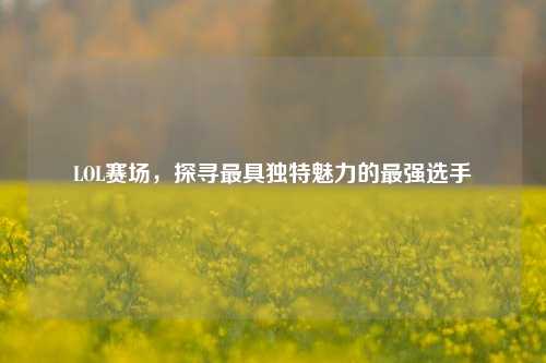 LOL赛场，探寻最具独特魅力的最强选手