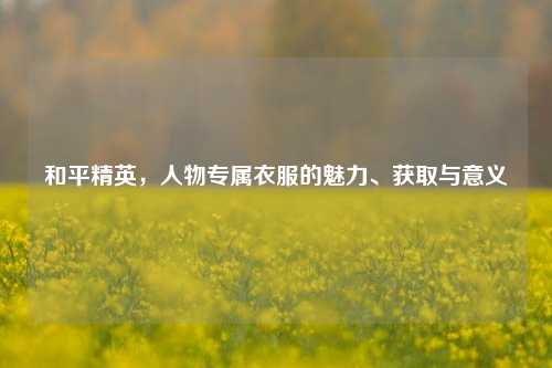 和平精英，人物专属衣服的魅力、获取与意义