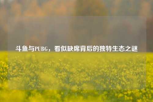 斗鱼与PUBG，看似缺席背后的独特生态之谜