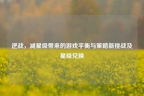 逆战，减星级带来的游戏平衡与策略新挑战及星级兑换