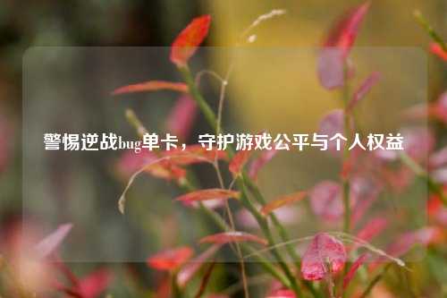 警惕逆战bug单卡，守护游戏公平与个人权益