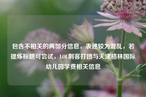 包含不相关的两部分信息，表述较为混乱，若提炼标题可尝试，LOL刺客打团与天津格林国际幼儿园学费相关信息