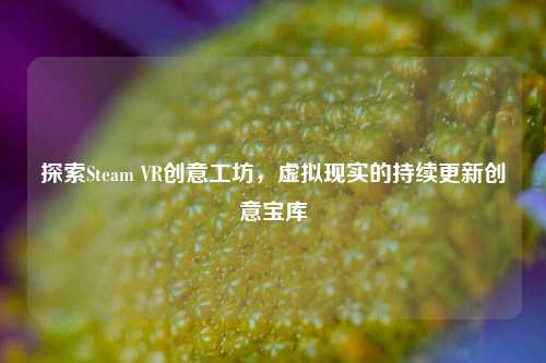 探索Steam VR创意工坊，虚拟现实的持续更新创意宝库
