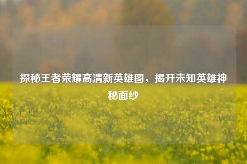 探秘王者荣耀高清新英雄图，揭开未知英雄神秘面纱