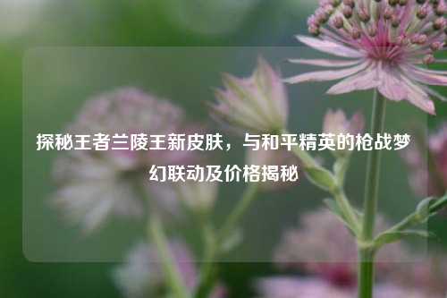 探秘王者兰陵王新皮肤，与和平精英的枪战梦幻联动及价格揭秘