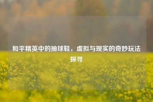 和平精英中的抽球鞋，虚拟与现实的奇妙玩法探寻