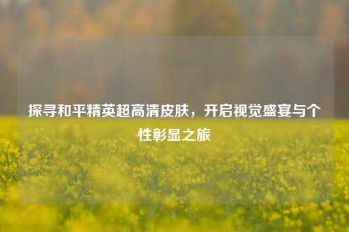 探寻和平精英超高清皮肤，开启视觉盛宴与个性彰显之旅
