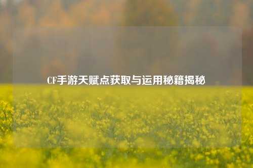 CF手游天赋点获取与运用秘籍揭秘