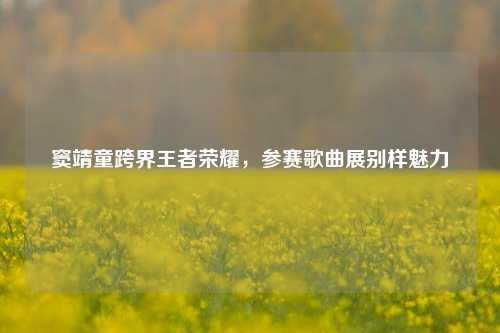 窦靖童跨界王者荣耀，参赛歌曲展别样魅力