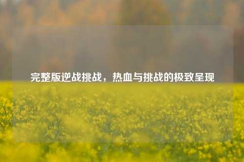 完整版逆战挑战，热血与挑战的极致呈现