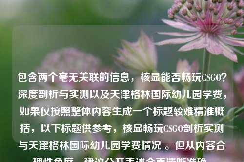 包含两个毫无关联的信息，核显能否畅玩CSGO？深度剖析与实测以及天津格林国际幼儿园学费，如果仅按照整体内容生成一个标题较难精准概括，以下标题供参考，核显畅玩CSGO剖析实测与天津格林国际幼儿园学费情况 。但从内容合理性角度，建议分开表述会更清晰准确。