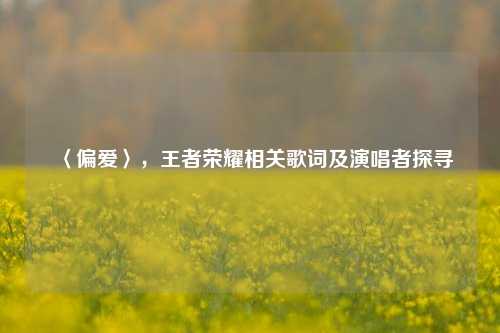 〈偏爱〉，王者荣耀相关歌词及演唱者探寻