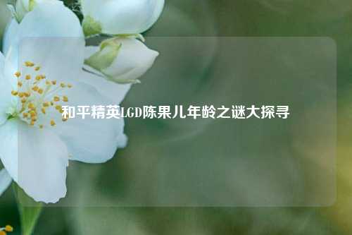 和平精英LGD陈果儿年龄之谜大探寻