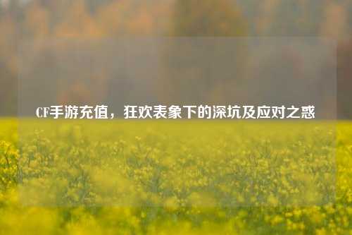 CF手游充值，狂欢表象下的深坑及应对之惑