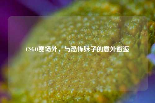CSGO赛场外，与恐怖妹子的意外邂逅