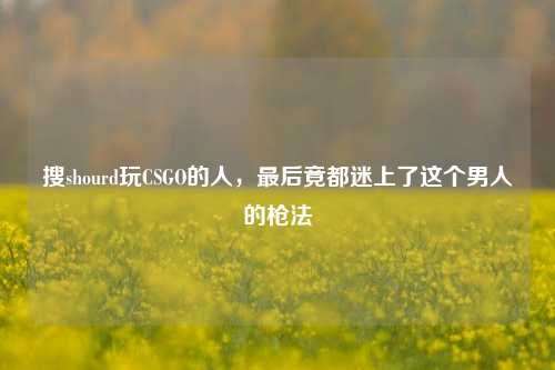 搜shourd玩CSGO的人，最后竟都迷上了这个男人的枪法