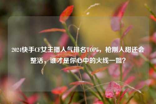 2024快手CF女主播人气排名TOP5，枪刚人甜还会整活，谁才是你心中的火线一姐？