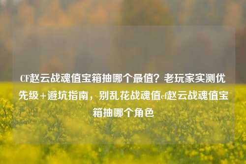 CF赵云战魂值宝箱抽哪个最值？老玩家实测优先级+避坑指南，别乱花战魂值cf赵云战魂值宝箱抽哪个角色