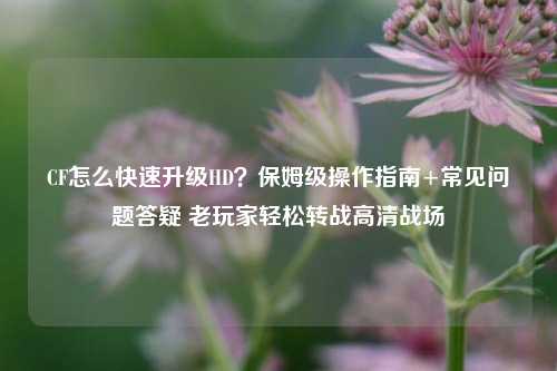 CF怎么快速升级HD？保姆级操作指南+常见问题答疑 老玩家轻松转战高清战场