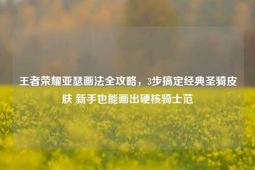 王者荣耀亚瑟画法全攻略，3步搞定经典圣骑皮肤 新手也能画出硬核骑士范