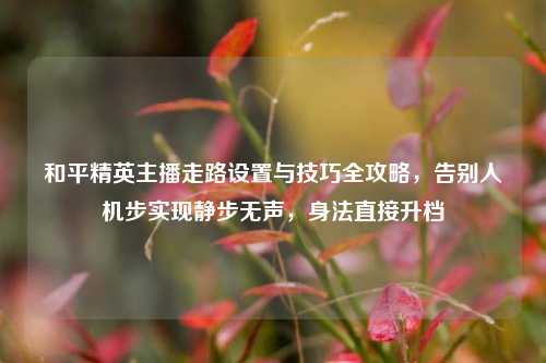 和平精英主播走路设置与技巧全攻略，告别人机步实现静步无声，身法直接升档