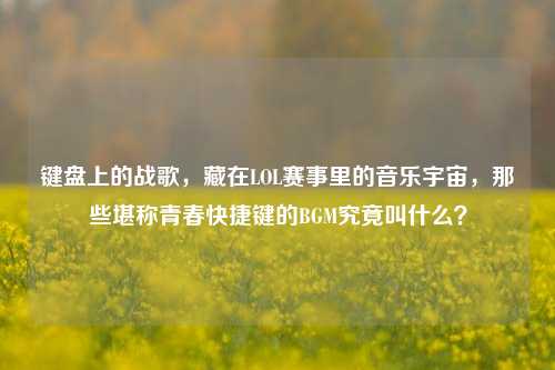 键盘上的战歌,藏在LOL赛事里的音乐宇宙,那些堪称青春快捷键的BGM究竟叫什么?