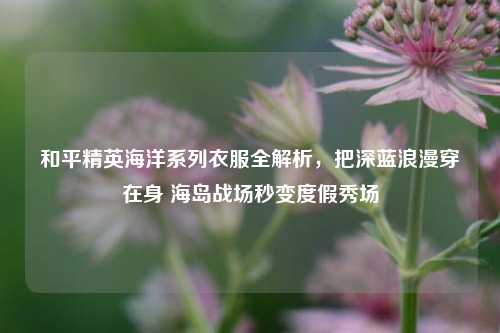 和平精英海洋系列衣服全解析，把深蓝浪漫穿在身 海岛战场秒变度假秀场