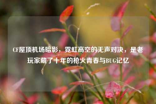 CF屋顶机场暗影，霓虹高空的无声对决，是老玩家藏了十年的枪火青春与BUG记忆