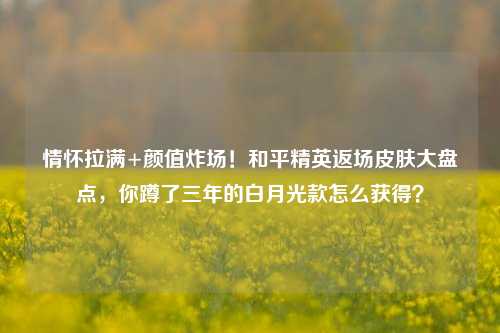 情怀拉满+颜值炸场！和平精英返场皮肤大盘点，你蹲了三年的白月光款怎么获得？