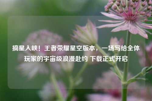 摘星入峡！王者荣耀星空版本，一场写给全体玩家的宇宙级浪漫赴约 下载正式开启