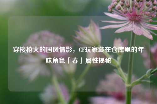 穿梭枪火的国风倩影，CF玩家藏在仓库里的年味角色「春」属性揭秘