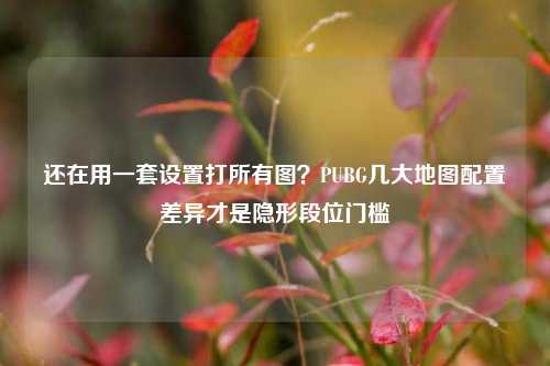 还在用一套设置打所有图？PUBG几大地图配置差异才是隐形段位门槛