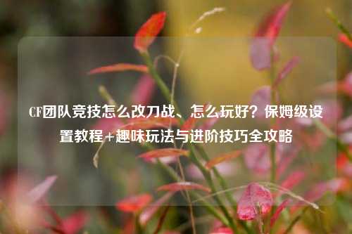 CF团队竞技怎么改刀战、怎么玩好？保姆级设置教程+趣味玩法与进阶技巧全攻略