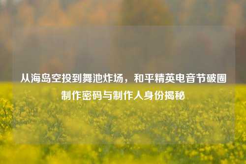 从海岛空投到舞池炸场，和平精英电音节破圈制作密码与制作人身份揭秘