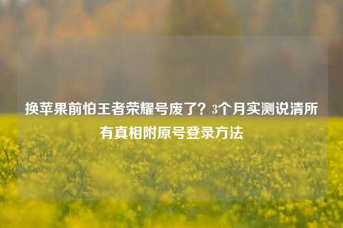 换苹果前怕王者荣耀号废了？3个月实测说清所有真相附原号登录方法