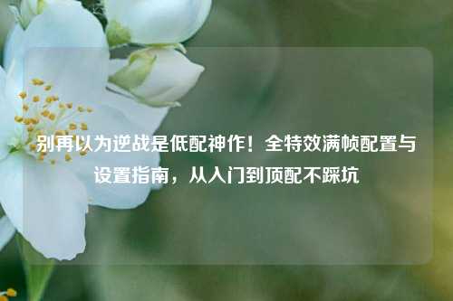 别再以为逆战是低配神作！全特效满帧配置与设置指南，从入门到顶配不踩坑