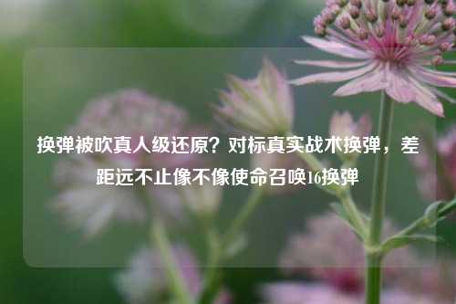 换弹被吹真人级还原？对标真实战术换弹，差距远不止像不像使命召唤16换弹