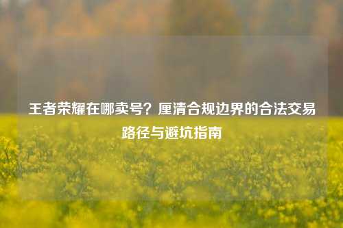 王者荣耀在哪卖号?厘清合规边界的合法交易路径与避坑指南