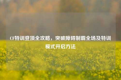 CF特训登顶全攻略,突破障碍制霸全场及特训模式开启方法