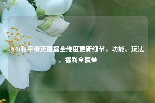 2024和平精英直播全维度更新细节，功能、玩法、福利全覆盖